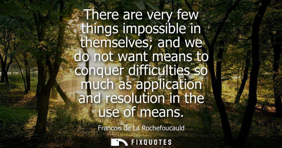 Small: There are very few things impossible in themselves and we do not want means to conquer difficulties so much as