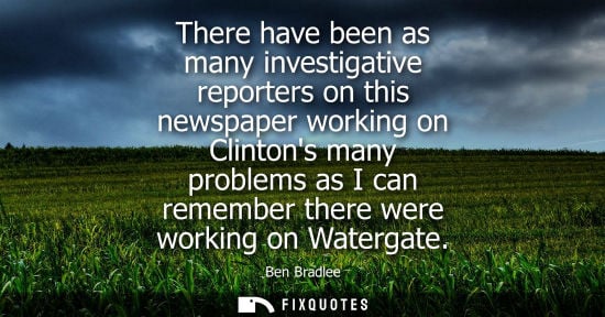 Small: There have been as many investigative reporters on this newspaper working on Clintons many problems as 