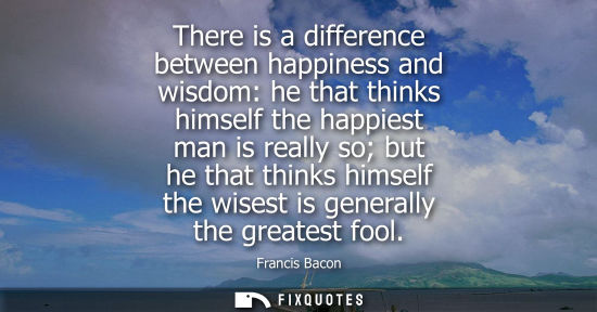 Small: There is a difference between happiness and wisdom: he that thinks himself the happiest man is really s