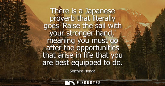 Small: There is a Japanese proverb that literally goes Raise the sail with your stronger hand, meaning you mus