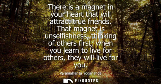 Small: There is a magnet in your heart that will attract true friends. That magnet is unselfishness, thinking 