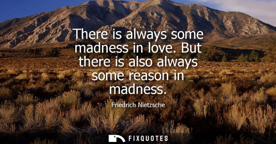 Small: There is always some madness in love. But there is also always some reason in madness