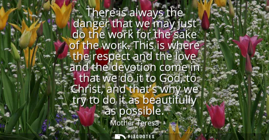 Small: There is always the danger that we may just do the work for the sake of the work. This is where the respect an
