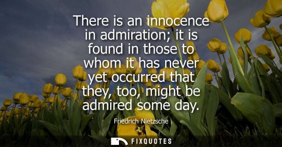 Small: There is an innocence in admiration it is found in those to whom it has never yet occurred that they, too, mig