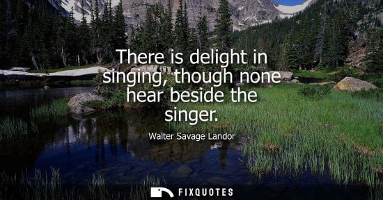 Small: There is delight in singing, though none hear beside the singer - Walter Savage Landor