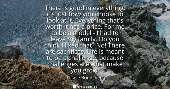 Small: There is good in everything its just how you choose to look at it. Everything thats worth it has a price. For 