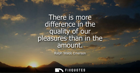 Small: There is more difference in the quality of our pleasures than in the amount