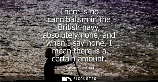 Small: There is no cannibalism in the British navy, absolutely none, and when I say none, I mean there is a ce
