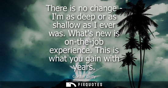 Small: There is no change - Im as deep or as shallow as I ever was. Whats new is on-the-job experience. This i