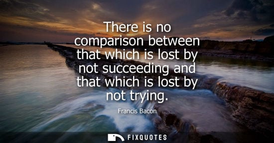 Small: There is no comparison between that which is lost by not succeeding and that which is lost by not tryin