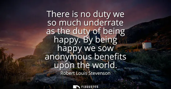 Small: There is no duty we so much underrate as the duty of being happy. By being happy we sow anonymous benefits upo