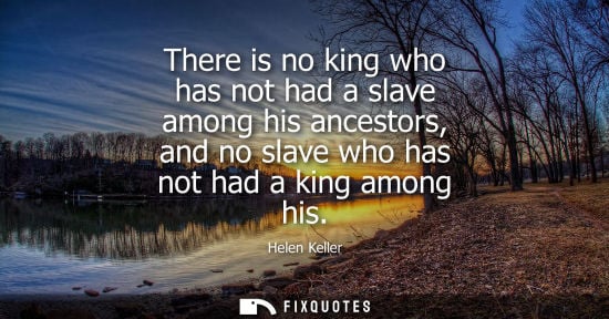 Small: Helen Keller - There is no king who has not had a slave among his ancestors, and no slave who has not had a ki