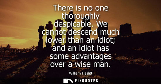 Small: There is no one thoroughly despicable. We cannot descend much lower than an idiot and an idiot has some advant