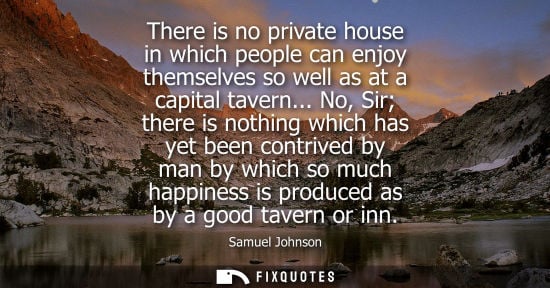 Small: Samuel Johnson: There is no private house in which people can enjoy themselves so well as at a capital tavern.