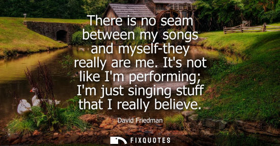 Small: There is no seam between my songs and myself-they really are me. Its not like Im performing Im just sin