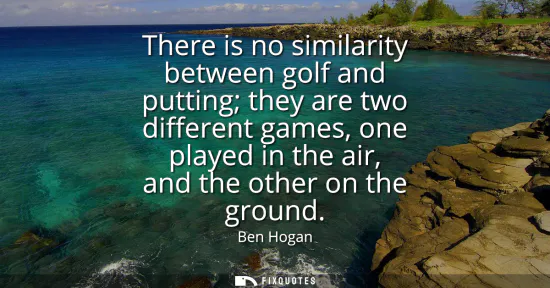 Small: There is no similarity between golf and putting they are two different games, one played in the air, and the o