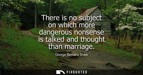 Small: There is no subject on which more dangerous nonsense is talked and thought than marriage - George Bernard Shaw