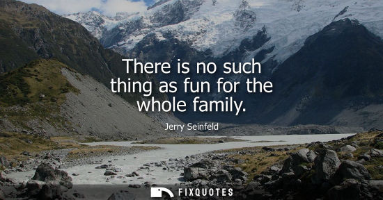 Small: There is no such thing as fun for the whole family - Jerry Seinfeld