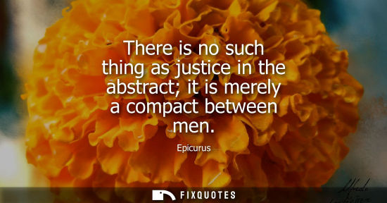 Small: There is no such thing as justice in the abstract it is merely a compact between men - Epicurus