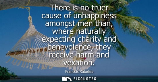 Small: There is no truer cause of unhappiness amongst men than, where naturally expecting charity and benevole