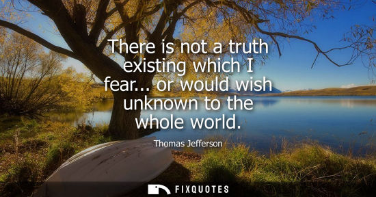 Small: There is not a truth existing which I fear... or would wish unknown to the whole world