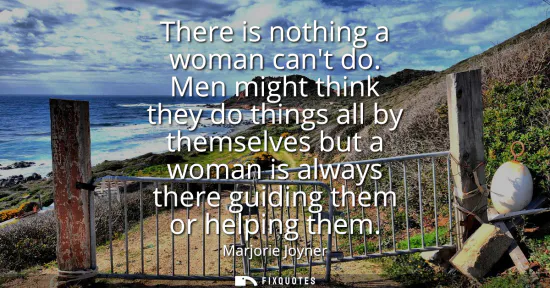 Small: There is nothing a woman cant do. Men might think they do things all by themselves but a woman is always there