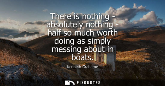 Small: There is nothing - absolutely nothing - half so much worth doing as simply messing about in boats