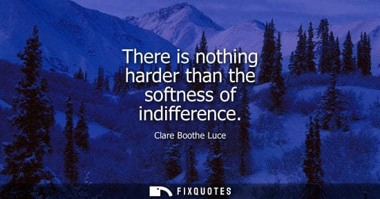 Small: There is nothing harder than the softness of indifference - Clare Boothe Luce