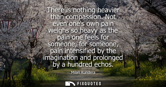 Small: There is nothing heavier than compassion. Not even ones own pain weighs so heavy as the pain one feels for som