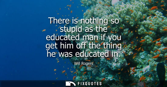 Small: There is nothing so stupid as the educated man if you get him off the thing he was educated in