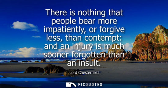 Small: There is nothing that people bear more impatiently, or forgive less, than contempt: and an injury is much soon