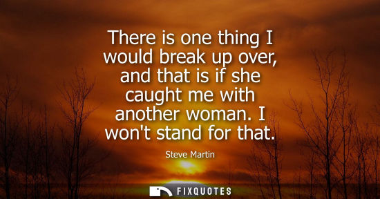 Small: There is one thing I would break up over, and that is if she caught me with another woman. I wont stand