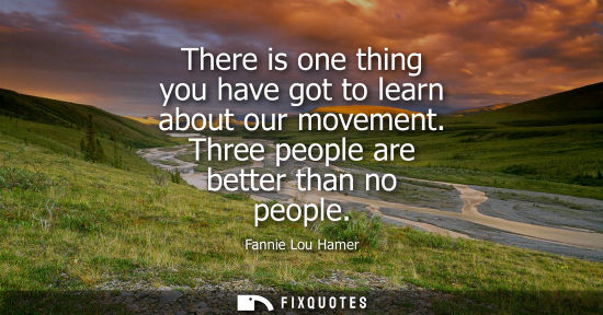 Small: There is one thing you have got to learn about our movement. Three people are better than no people