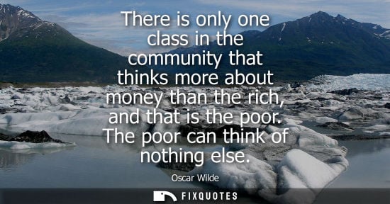 Small: There is only one class in the community that thinks more about money than the rich, and that is the poor. The