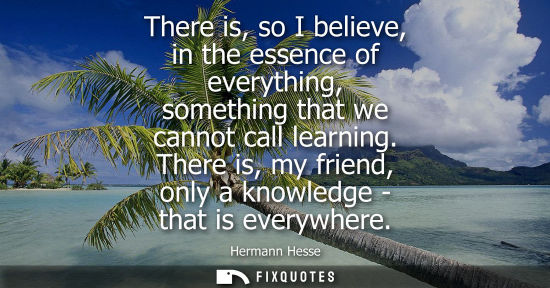 Small: There is, so I believe, in the essence of everything, something that we cannot call learning. There is,