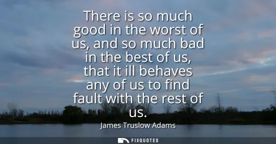Small: There is so much good in the worst of us, and so much bad in the best of us, that it ill behaves any of us to 