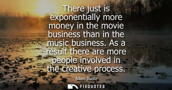 Small: There just is exponentially more money in the movie business than in the music business. As a result th
