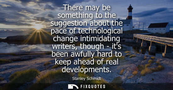 Small: There may be something to the suggestion about the pace of technological change intimidating writers, t