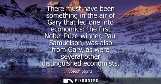 Small: There must have been something in the air of Gary that led one into economics: the first Nobel Prize winner, P