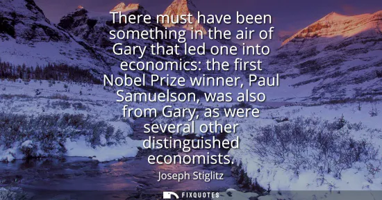 Small: There must have been something in the air of Gary that led one into economics: the first Nobel Prize winner, P