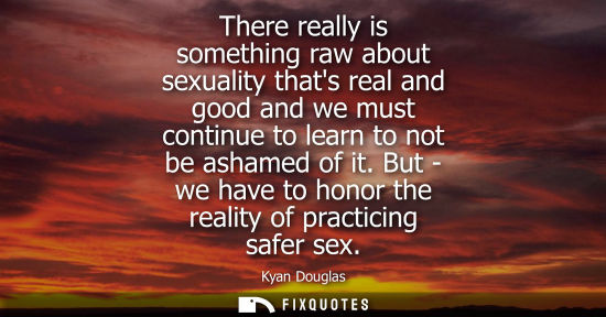 Small: There really is something raw about sexuality thats real and good and we must continue to learn to not 