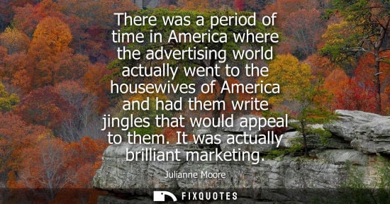Small: There was a period of time in America where the advertising world actually went to the housewives of Am