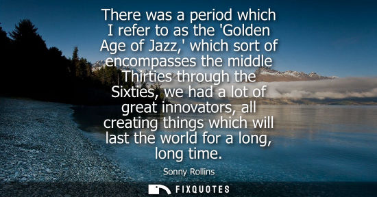 Small: There was a period which I refer to as the Golden Age of Jazz, which sort of encompasses the middle Thi