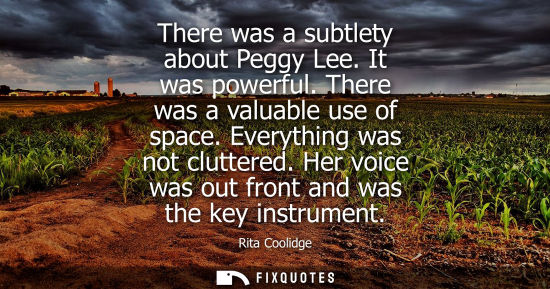 Small: There was a subtlety about Peggy Lee. It was powerful. There was a valuable use of space. Everything wa