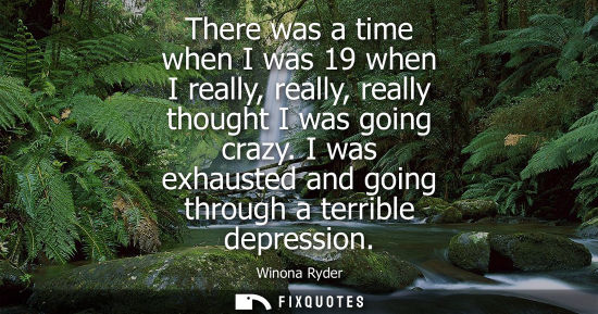 Small: There was a time when I was 19 when I really, really, really thought I was going crazy. I was exhausted