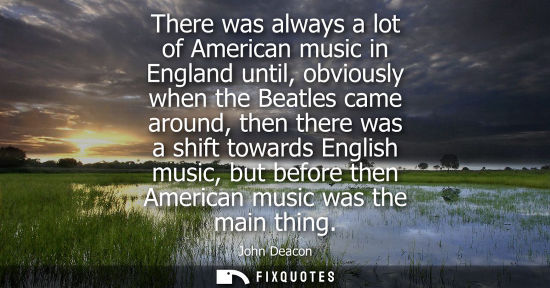 Small: There was always a lot of American music in England until, obviously when the Beatles came around, then