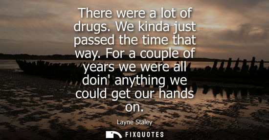 Small: There were a lot of drugs. We kinda just passed the time that way. For a couple of years we were all doin anyt