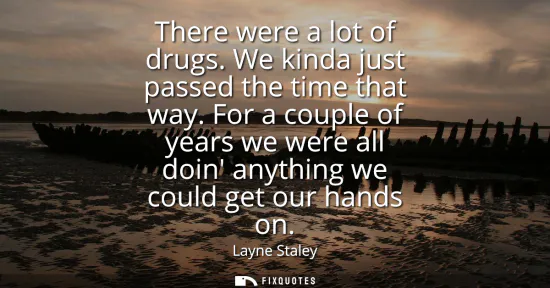 Small: There were a lot of drugs. We kinda just passed the time that way. For a couple of years we were all doin anyt