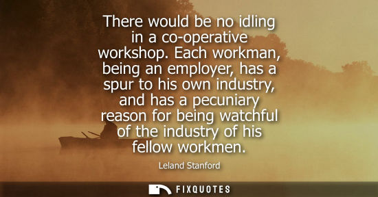 Small: There would be no idling in a co-operative workshop. Each workman, being an employer, has a spur to his