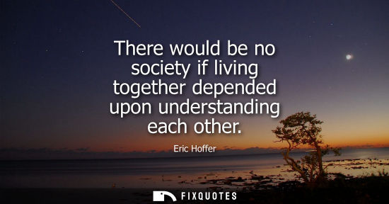 Small: Eric Hoffer - There would be no society if living together depended upon understanding each other